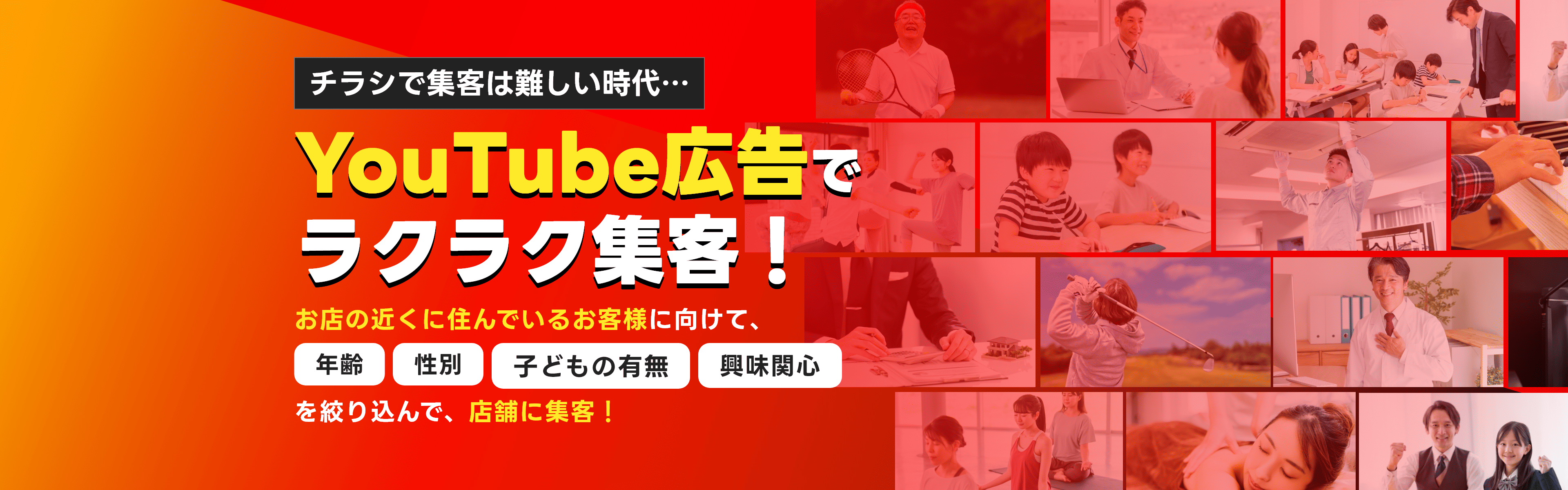 チラシで集客は難しい時代…YouTube広告でラクラク集客！お店の近くに住んでいるお客様に向けて、年齢・性別・子どもの有無・興味関心を絞り込んで、店舗に集客！