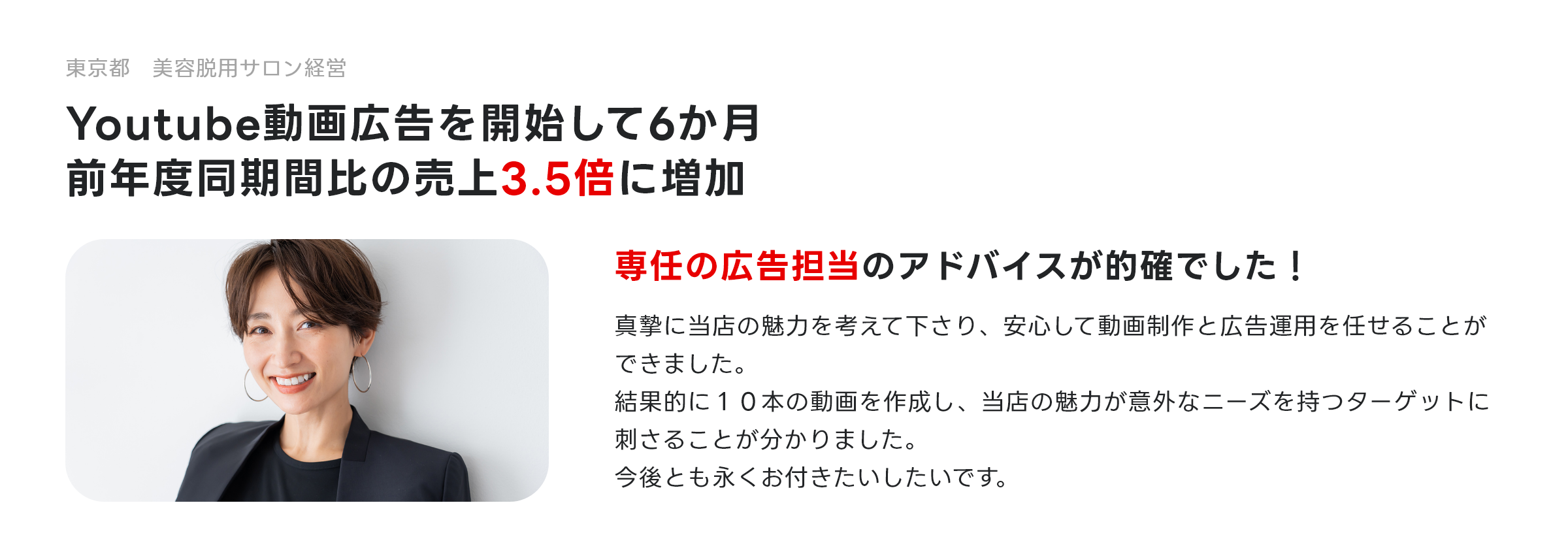 東京都 美容脱用サロン経営 YouTube動画広告を開始して6か月、前年度同期間比の売上3.5倍に増加 専任の広告担当のアドバイスが的確でした！真摯に当店の魅力を考えて下さり、安心して動画制作と広告運用を任せることができました。結果的に１０本の動画を作成し、当店の魅力が意外なニーズを持つターゲットに刺さることが分かりました。今後とも永くお付きたいしたいです。