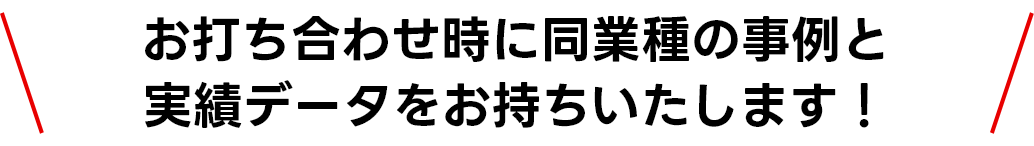 お打ち合わせ時に同業種の事例と実績データをお持ちいたします！